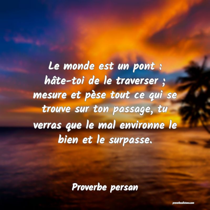 Le monde est un pont : hâte-toi de le traverser ; mesure et pèse tout ce qui se trouve sur ton passage, tu verras que le mal environne le bien et le surpasse.
