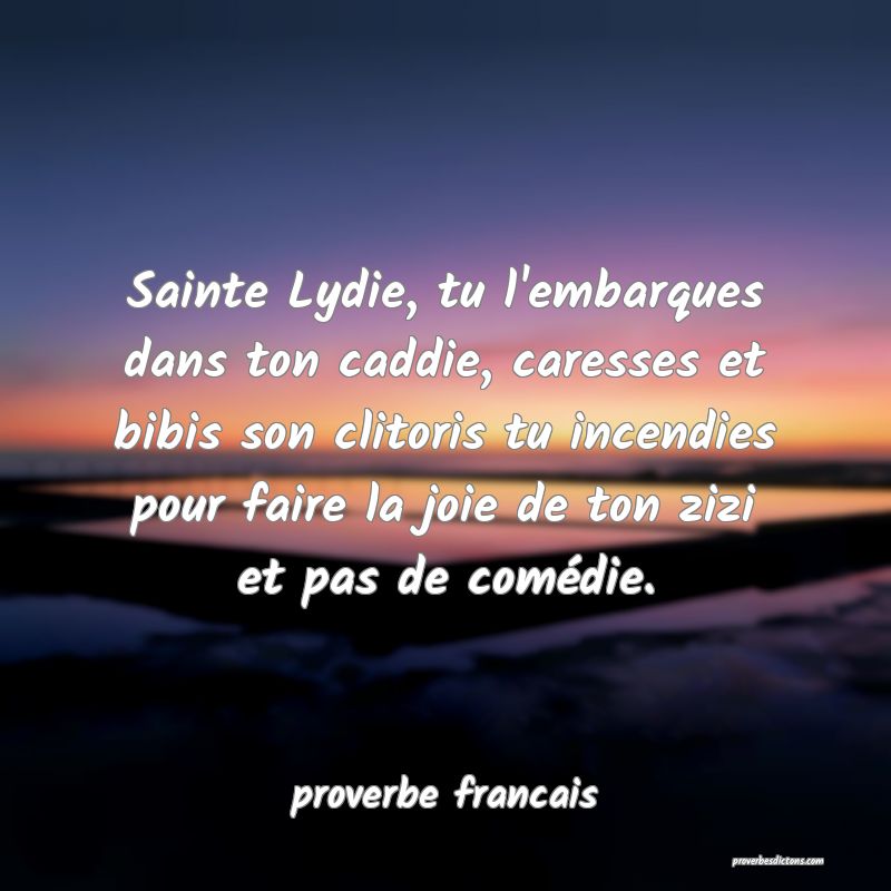 Sainte Lydie, tu l'embarques dans ton caddie, caresses et bibis son clitoris tu incendies pour faire la joie de ton zizi et pas de comédie.